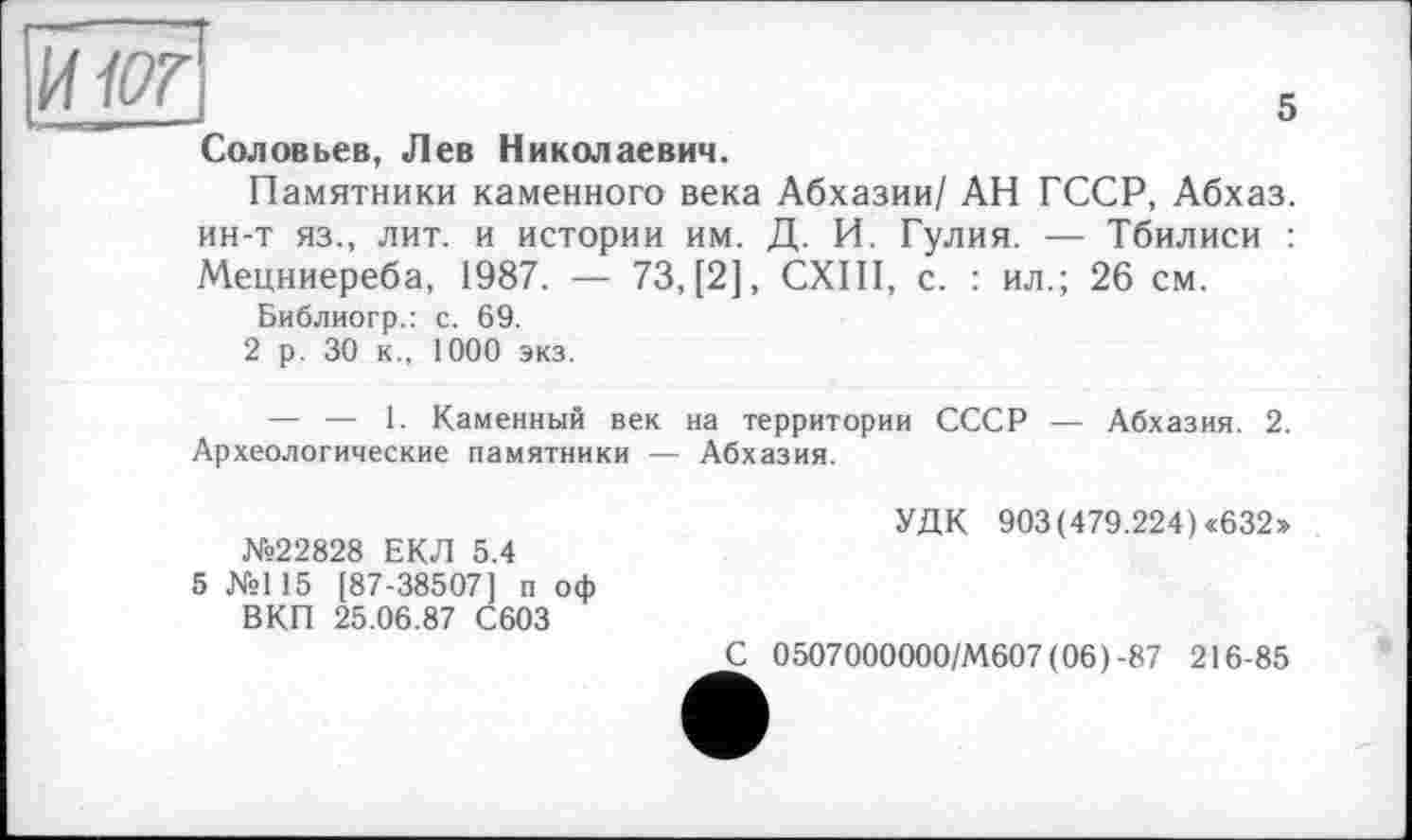 ﻿И-lor
Соловьев, Лев Николаевич.
Памятники каменного века Абхазии/ АН ГССР, Абхаз, ин-т яз., лит. и истории им. Д. И. Гулия. — Тбилиси : Мецниереба, 1987. — 73, [2], CXIII, с. : ил.; 26 см.
Библиогр.: с. 69.
2 р. 30 к., 1000 экз.
— — 1. Каменный век на территории СССР — Абхазия. 2. Археологические памятники — Абхазия.
5
№22828 ЕКЛ 5.4
5 №115 [87-38507] п оф ВКП 25.06.87 С603
УДК 903 (479.224) «632»
2 0507000000/М607 (06)-87 216-85